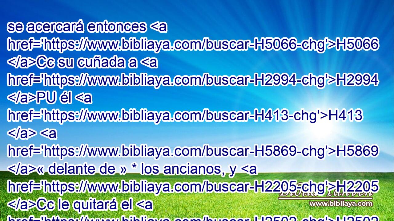 se acercará entonces H5066 Cc su cuñada a H2994 PU él H413  H5869 « delante de » * los ancianos, y H2205 Cc le quitará el H2502 calzado • H5275  del • pie, H5921  • H7272  y le escupirá en H3417 PB H6440 el rostro, y hablará y H6030 Cc dirá: Así H559 Am será H3602 hecho al H6213 PL, XD varón que H376 XN no H834 ANN quiere H3808 edificar • H1129 PA la casa de H1004 H251 su hermano. 