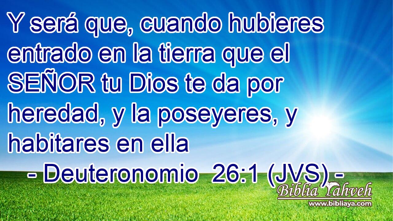 Y será que, cuando hubieres entrado en la tierra que el SEÑOR tu Dios te da por heredad, y la poseyeres, y habitares en ella