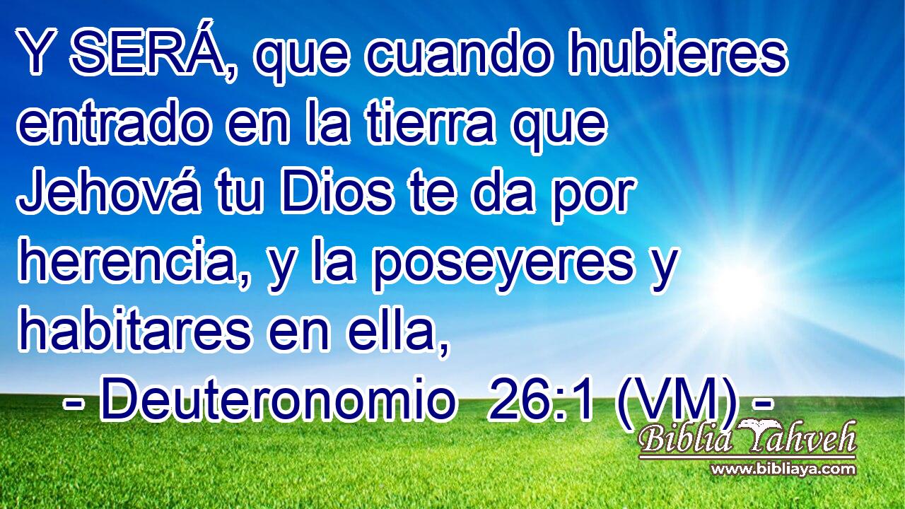  Y SERÁ, que cuando hubieres entrado en la tierra que Jehová tu Dios te da por herencia, y la poseyeres y habitares en ella, 