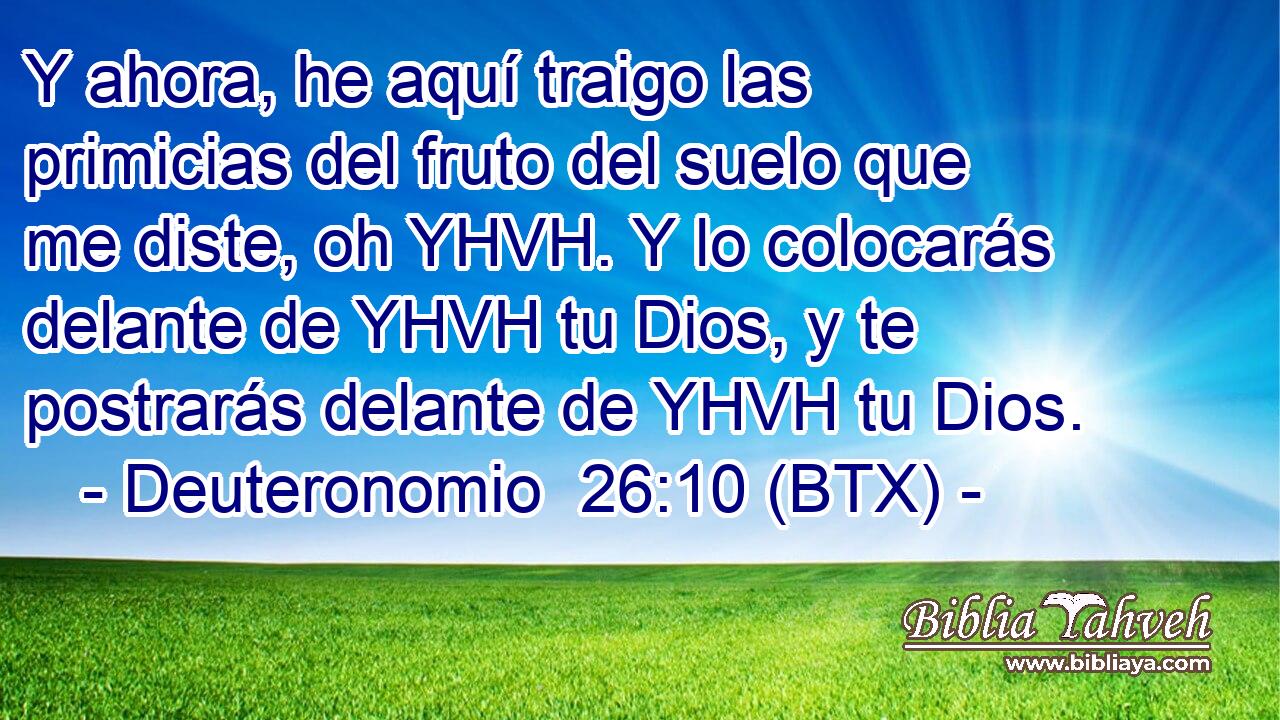Y ahora, he aquí traigo las primicias del fruto del suelo que me diste, oh YHVH. Y lo colocarás delante de YHVH tu Dios, y te postrarás delante de YHVH tu Dios.
