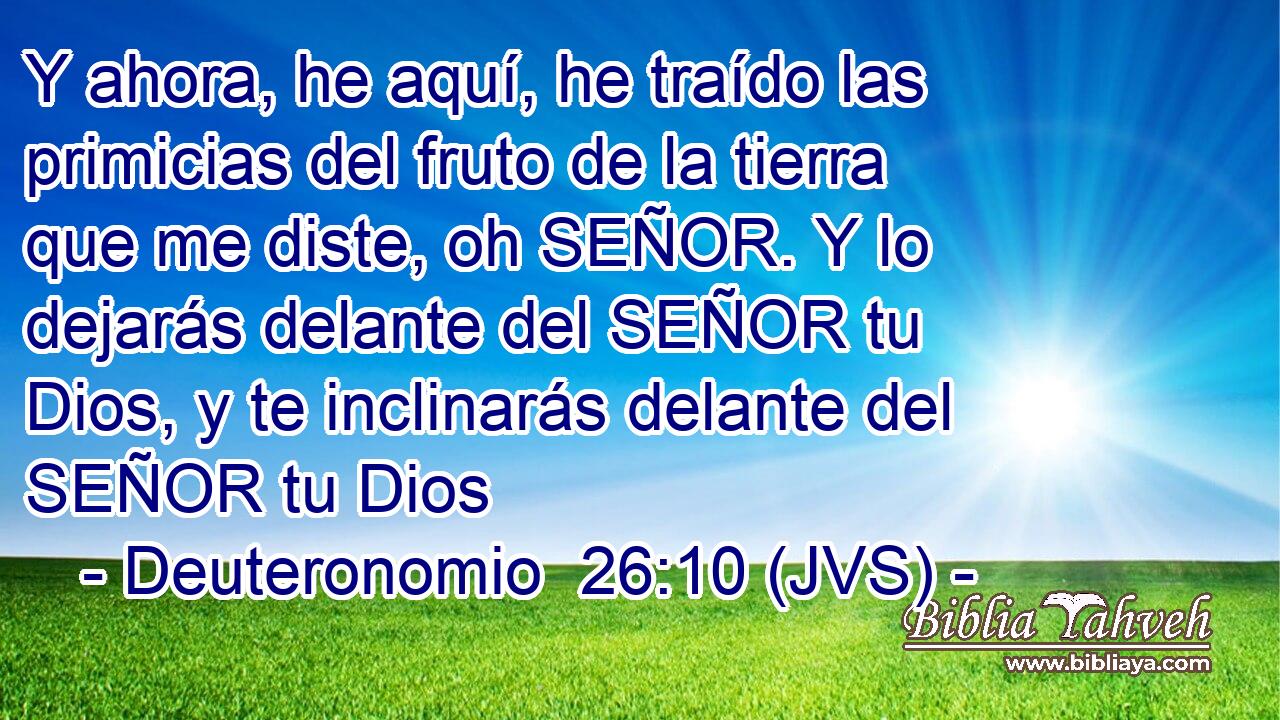 Y ahora, he aquí, he traído las primicias del fruto de la tierra que me diste, oh SEÑOR. Y lo dejarás delante del SEÑOR tu Dios, y te inclinarás delante del SEÑOR tu Dios