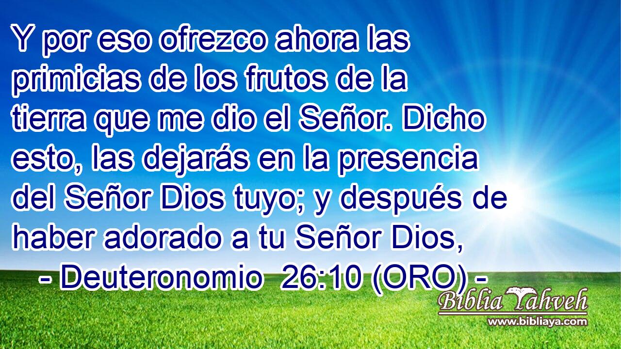 Y por eso ofrezco ahora las primicias de los frutos de la tierra que me dio el Señor. Dicho esto, las dejarás en la presencia del Señor Dios tuyo; y después de haber adorado a tu Señor Dios, 