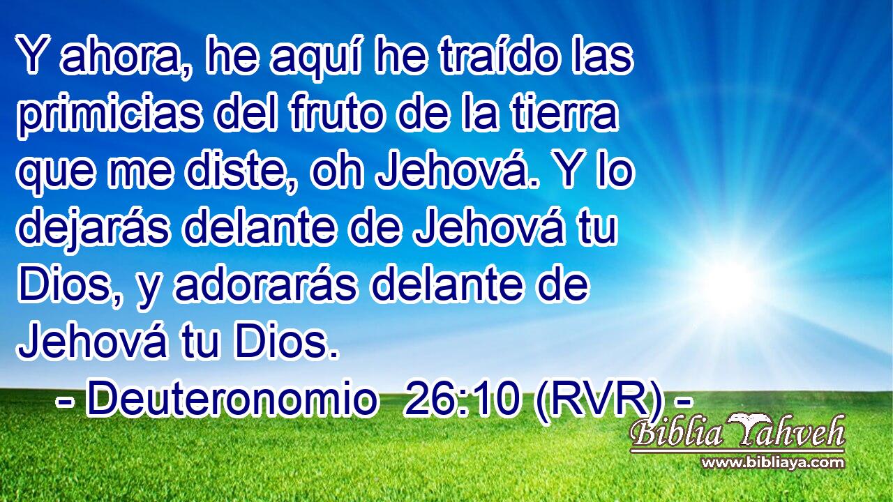 Y ahora, he aquí he traído las primicias del fruto de la tierra que me diste, oh Jehová. Y lo dejarás delante de Jehová tu Dios, y adorarás delante de Jehová tu Dios.