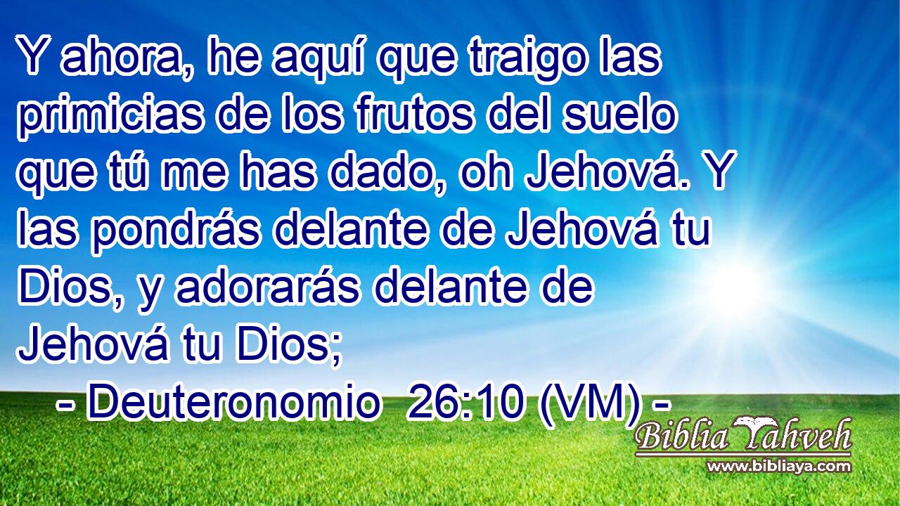  Y ahora, he aquí que traigo las primicias de los frutos del suelo que tú me has dado, oh Jehová. Y las pondrás delante de Jehová tu Dios, y adorarás delante de Jehová tu Dios; 