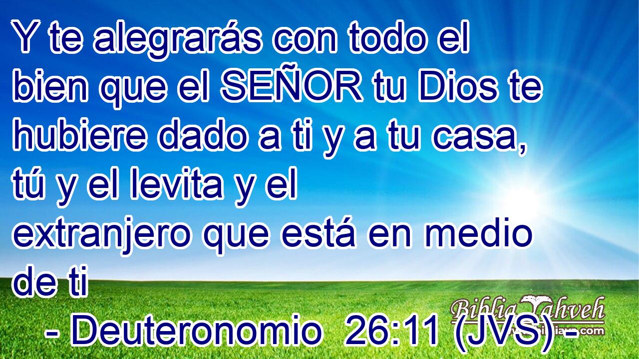 Y te alegrarás con todo el bien que el SEÑOR tu Dios te hubiere dado a ti y a tu casa, tú y el levita y el extranjero que está en medio de ti