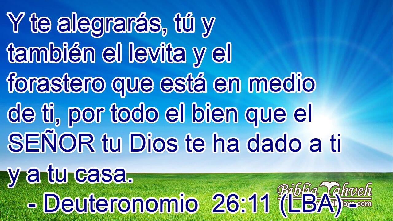 Y te alegrarás, tú y también el levita y el forastero que está en medio de ti, por todo el bien que el SEÑOR tu Dios te ha dado a ti y a tu casa.