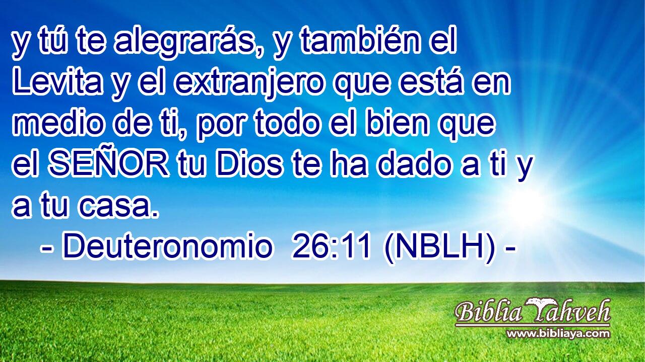  y tú te alegrarás, y también el Levita y el extranjero que está en medio de ti, por todo el bien que el SEÑOR tu Dios te ha dado a ti y a tu casa. 