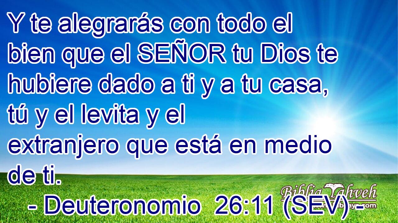 Y te alegrarás con todo el bien que el SEÑOR tu Dios te hubiere dado a ti y a tu casa, tú y el levita y el extranjero que está en medio de ti.