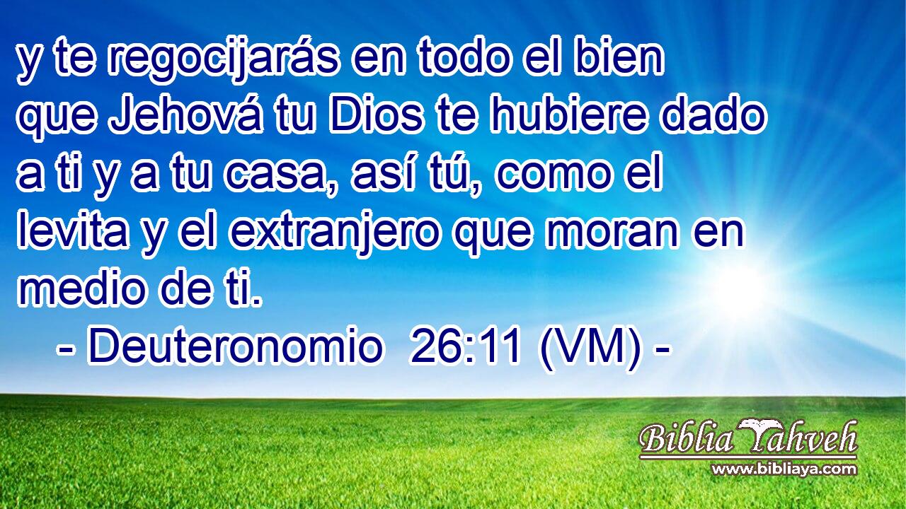  y te regocijarás en todo el bien que Jehová tu Dios te hubiere dado a ti y a tu casa, así tú, como el levita y el extranjero que moran en medio de ti. 