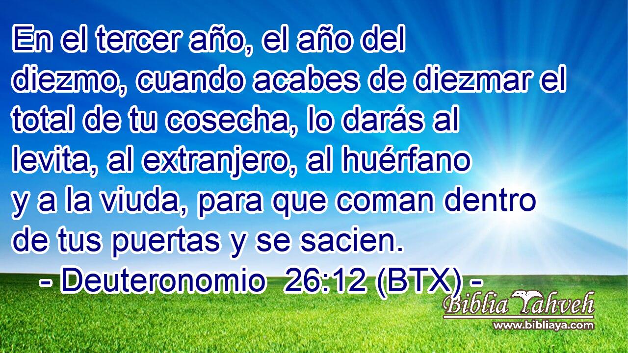 En el tercer año, el año del diezmo, cuando acabes de diezmar el total de tu cosecha, lo darás al levita, al extranjero, al huérfano y a la viuda, para que coman dentro de tus puertas y se sacien.