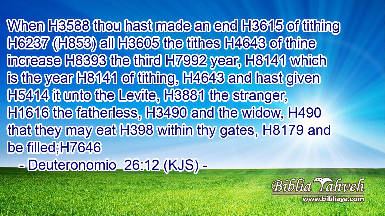 When H3588 thou hast made an end H3615 of tithing H6237 (H853) all H3605 the tithes H4643 of thine increase H8393 the third H7992 year, H8141 which is the year H8141 of tithing, H4643 and hast given H5414 it unto the Levite, H3881 the stranger, H1616 the fatherless, H3490 and the widow, H490 that they may eat H398 within thy gates, H8179 and be filled;H7646