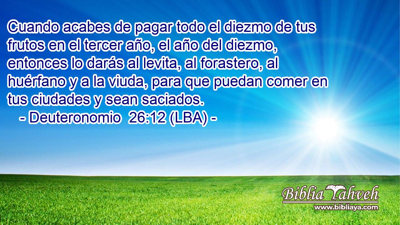 Cuando acabes de pagar todo el diezmo de tus frutos en el tercer año, el año del diezmo, entonces lo darás al levita, al forastero, al huérfano y a la viuda, para que puedan comer en tus ciudades y sean saciados.