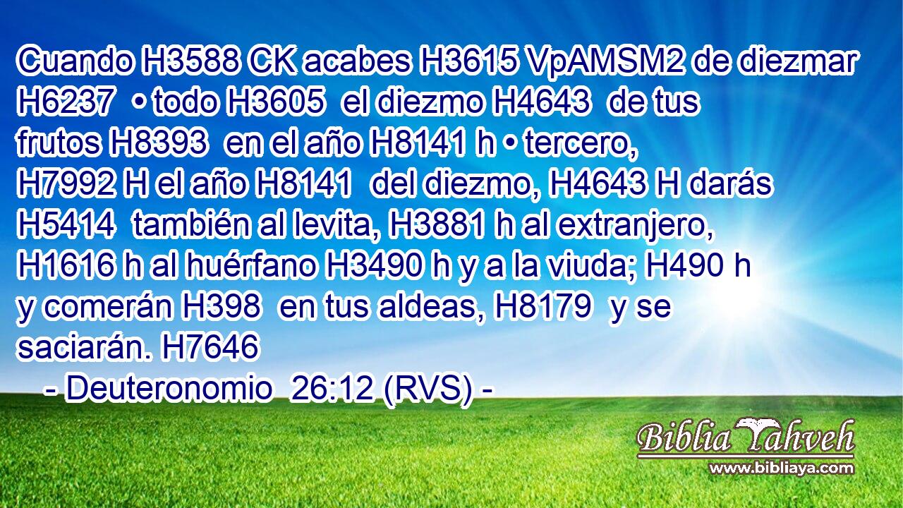 Cuando H3588 CK acabes H3615 VpAMSM2 de diezmar H6237  • todo H3605  el diezmo H4643  de tus frutos H8393  en el año H8141 h • tercero, H7992 H el año H8141  del diezmo, H4643 H darás H5414  también al levita, H3881 h al extranjero, H1616 h al huérfano H3490 h y a la viuda; H490 h y comerán H398  en tus aldeas, H8179  y se saciarán. H7646  