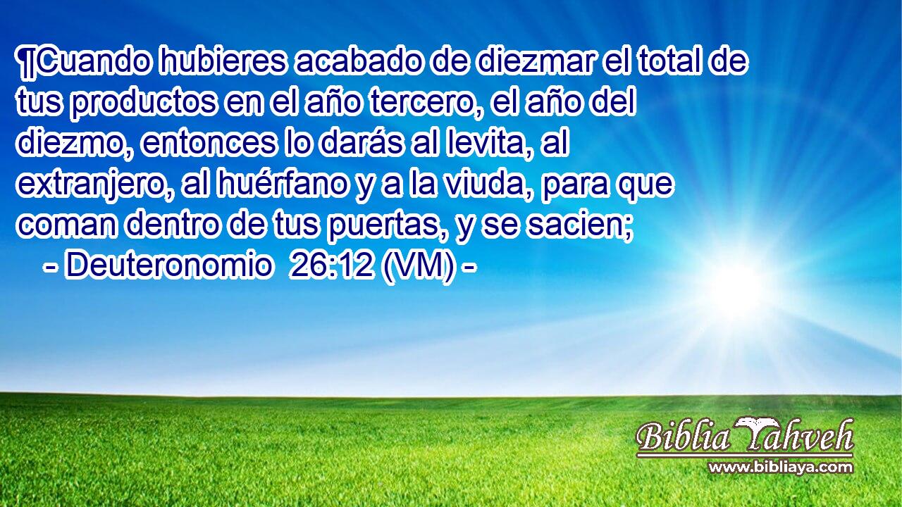  ¶Cuando hubieres acabado de diezmar el total de tus productos en el año tercero, el año del diezmo, entonces lo darás al levita, al extranjero, al huérfano y a la viuda, para que coman dentro de tus puertas, y se sacien; 