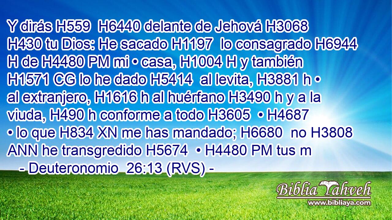 Y dirás H559  H6440 delante de Jehová H3068  H430 tu Dios: He sacado H1197  lo consagrado H6944 H de H4480 PM mi • casa, H1004 H y también H1571 CG lo he dado H5414  al levita, H3881 h • al extranjero, H1616 h al huérfano H3490 h y a la viuda, H490 h conforme a todo H3605  • H4687  • lo que H834 XN me has mandado; H6680  no H3808 ANN he transgredido H5674  • H4480 PM tus m