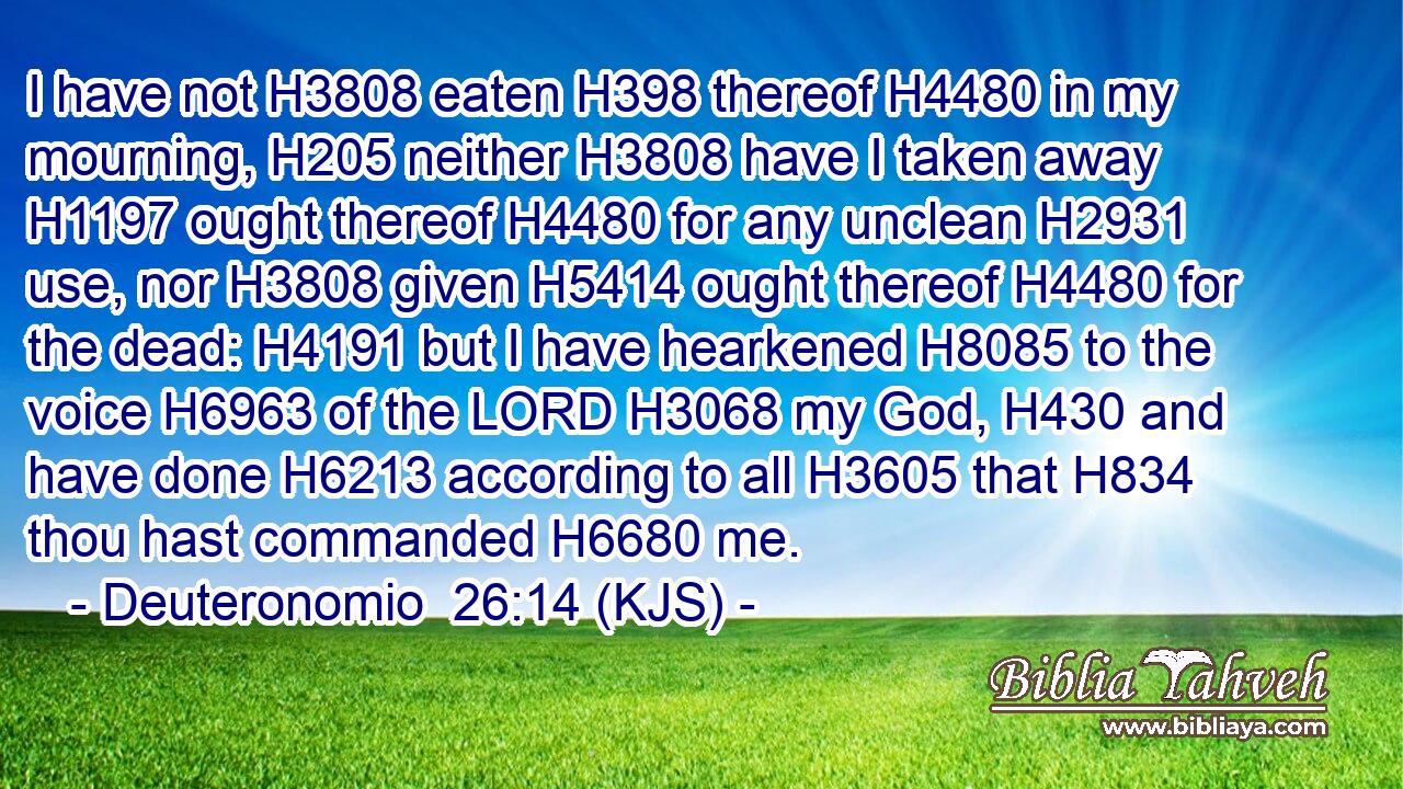 I have not H3808 eaten H398 thereof H4480 in my mourning, H205 neither H3808 have I taken away H1197 ought thereof H4480 for any unclean H2931 use, nor H3808 given H5414 ought thereof H4480 for the dead: H4191 but I have hearkened H8085 to the voice H6963 of the LORD H3068 my God, H430 and have done H6213 according to all H3605 that H834 thou hast commanded H6680 me.