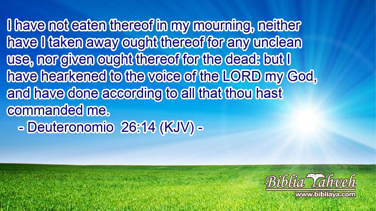 I have not eaten thereof in my mourning, neither have I taken away ought thereof for any unclean use, nor given ought thereof for the dead: but I have hearkened to the voice of the LORD my God, and have done according to all that thou hast commanded me.