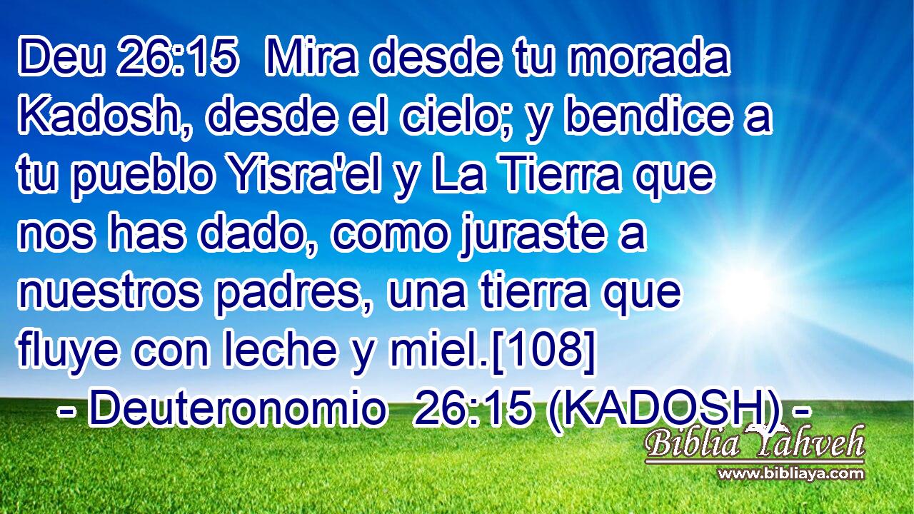  Mira desde tu morada Kadosh, desde el cielo; y bendice a tu pueblo Yisra'el y La Tierra que nos has dado, como juraste a nuestros padres, una tierra que fluye con leche y miel.[108] 