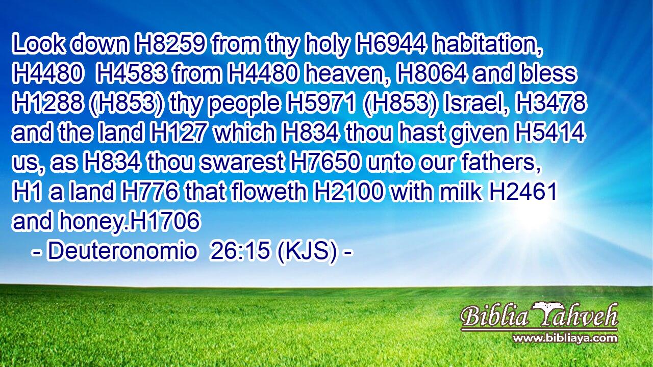 Look down H8259 from thy holy H6944 habitation, H4480  H4583 from H4480 heaven, H8064 and bless H1288 (H853) thy people H5971 (H853) Israel, H3478 and the land H127 which H834 thou hast given H5414 us, as H834 thou swarest H7650 unto our fathers, H1 a land H776 that floweth H2100 with milk H2461 and honey.H1706