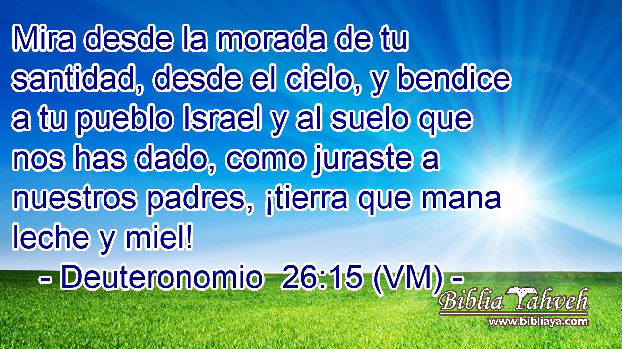  Mira desde la morada de tu santidad, desde el cielo, y bendice a tu pueblo Israel y al suelo que nos has dado, como juraste a nuestros padres, ¡tierra que mana leche y miel! 