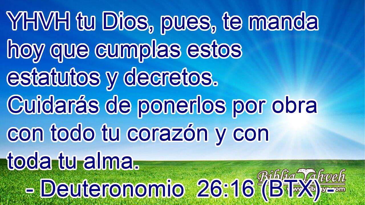 YHVH tu Dios, pues, te manda hoy que cumplas estos estatutos y decretos. Cuidarás de ponerlos por obra con todo tu corazón y con toda tu alma.