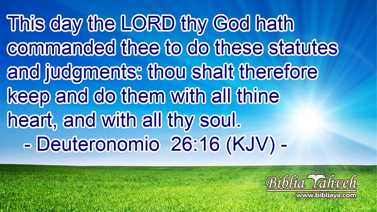 This day the LORD thy God hath commanded thee to do these statutes and judgments: thou shalt therefore keep and do them with all thine heart, and with all thy soul.