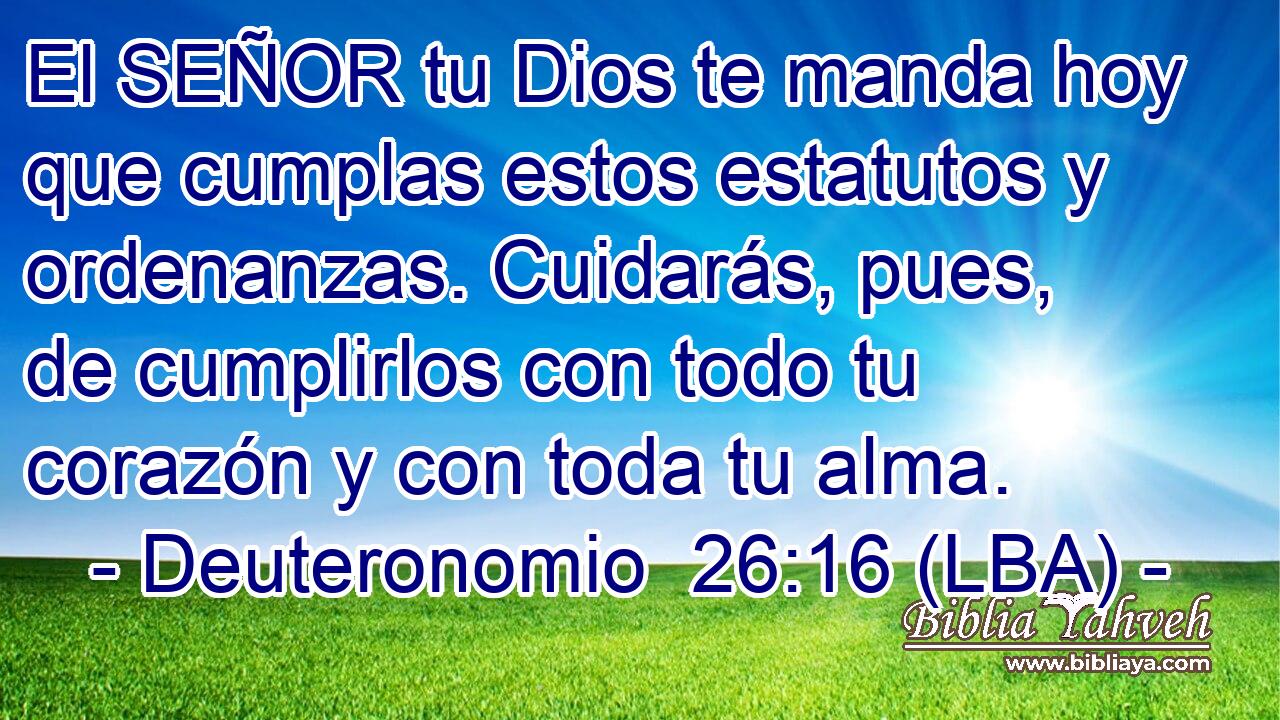El SEÑOR tu Dios te manda hoy que cumplas estos estatutos y ordenanzas. Cuidarás, pues, de cumplirlos con todo tu corazón y con toda tu alma.