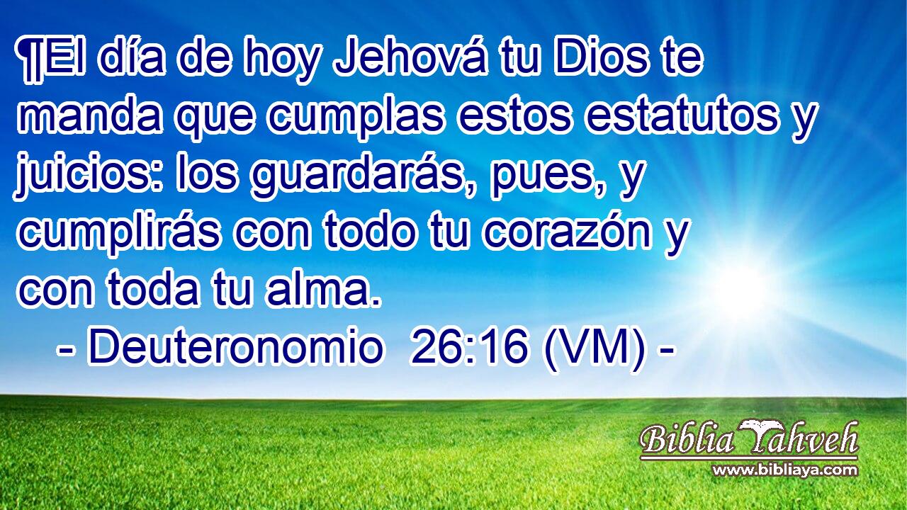  ¶El día de hoy Jehová tu Dios te manda que cumplas estos estatutos y juicios: los guardarás, pues, y cumplirás con todo tu corazón y con toda tu alma. 