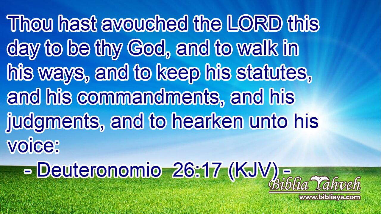 Thou hast avouched the LORD this day to be thy God, and to walk in his ways, and to keep his statutes, and his commandments, and his judgments, and to hearken unto his voice: