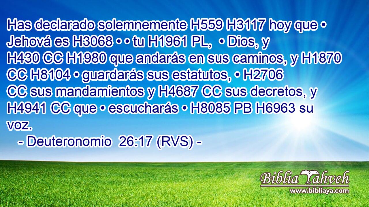 Has declarado solemnemente H559 H3117 hoy que • Jehová es H3068 • • tu H1961 PL,  • Dios, y H430 CC H1980 que andarás en sus caminos, y H1870 CC H8104 • guardarás sus estatutos, • H2706 CC sus mandamientos y H4687 CC sus decretos, y H4941 CC que • escucharás • H8085 PB H6963 su voz. 