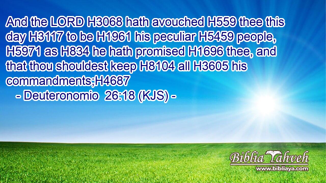 And the LORD H3068 hath avouched H559 thee this day H3117 to be H1961 his peculiar H5459 people, H5971 as H834 he hath promised H1696 thee, and that thou shouldest keep H8104 all H3605 his commandments;H4687