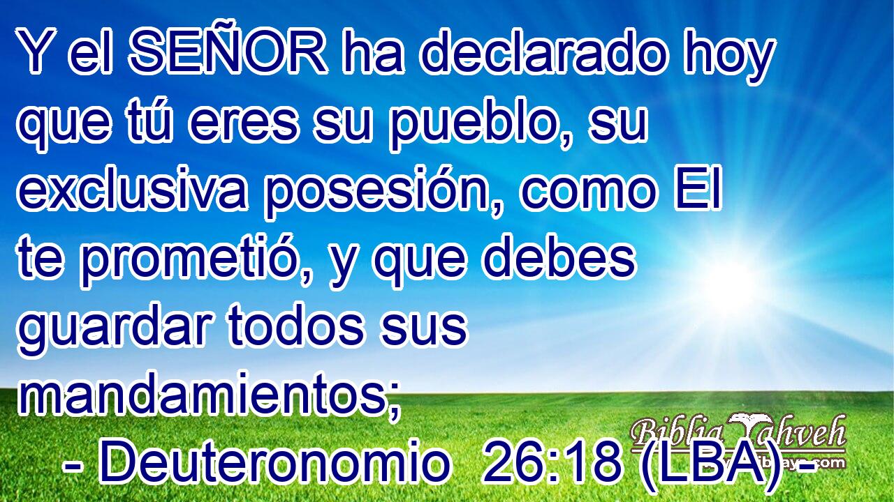 Y el SEÑOR ha declarado hoy que tú eres su pueblo, su exclusiva posesión, como El te prometió, y que debes guardar todos sus mandamientos;