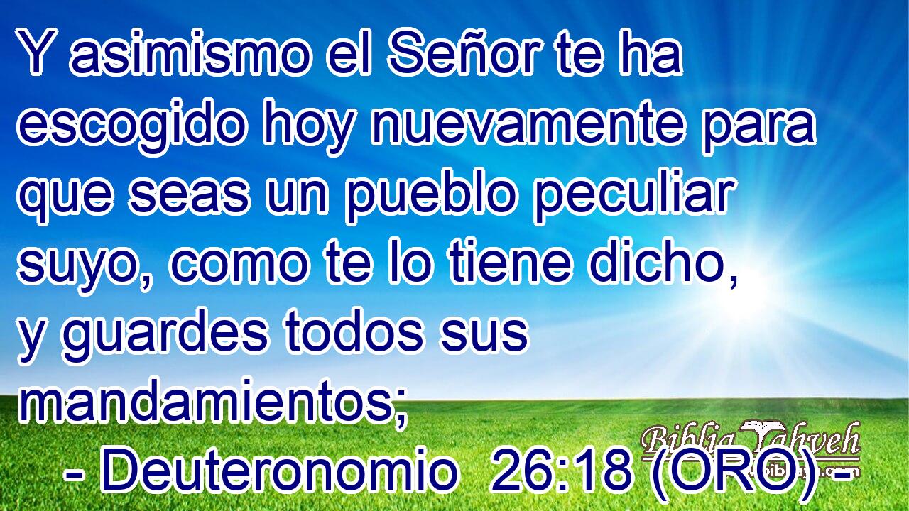  Y asimismo el Señor te ha escogido hoy nuevamente para que seas un pueblo peculiar suyo, como te lo tiene dicho, y guardes todos sus mandamientos; 