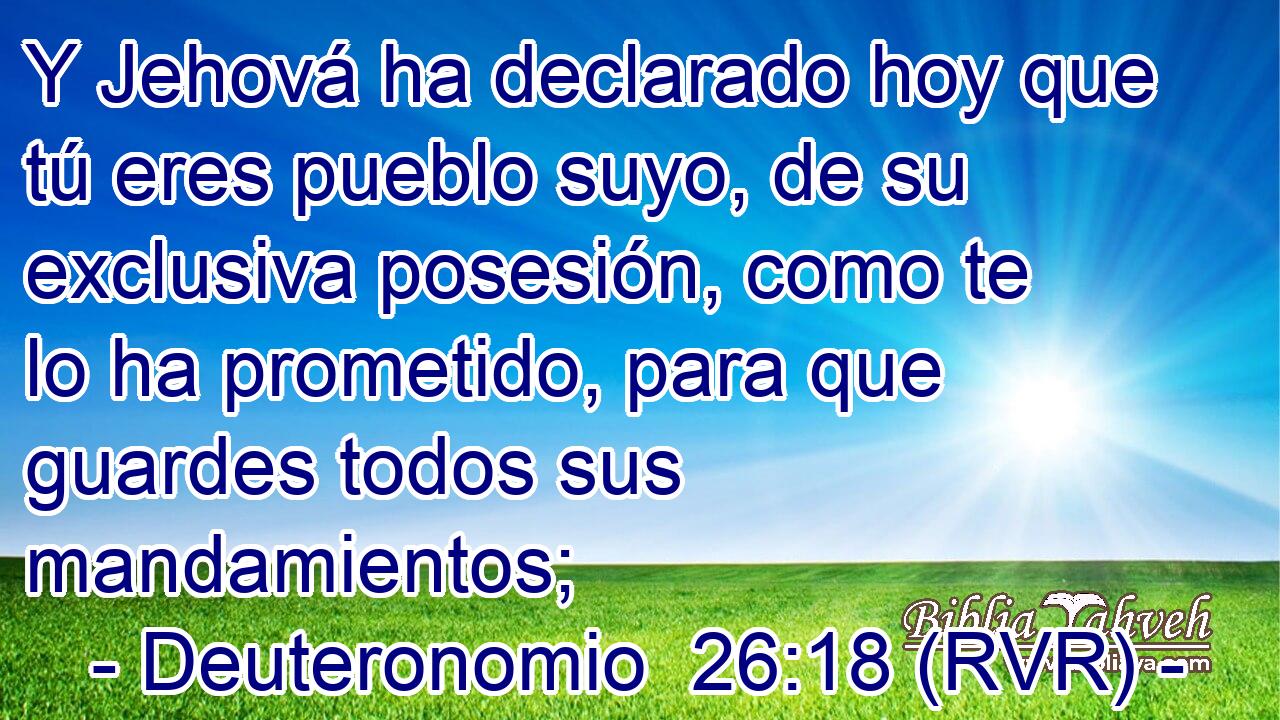 Y Jehová ha declarado hoy que tú eres pueblo suyo, de su exclusiva posesión, como te lo ha prometido, para que guardes todos sus mandamientos;