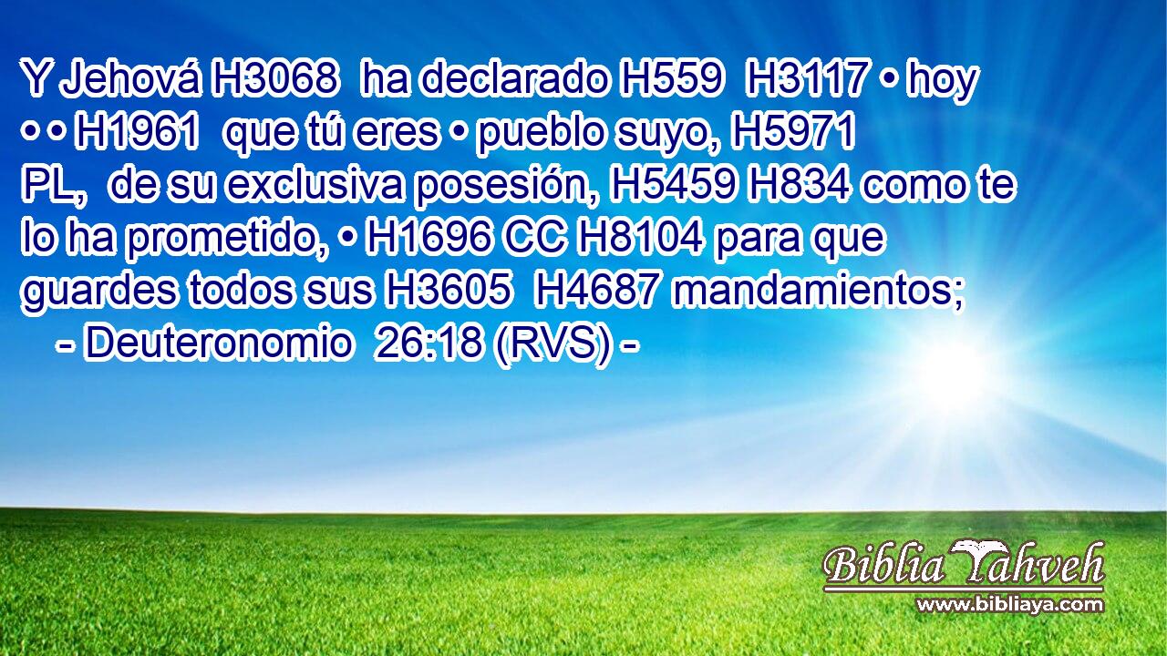 Y Jehová H3068  ha declarado H559  H3117 • hoy • • H1961  que tú eres • pueblo suyo, H5971 PL,  de su exclusiva posesión, H5459 H834 como te lo ha prometido, • H1696 CC H8104 para que guardes todos sus H3605  H4687 mandamientos; 