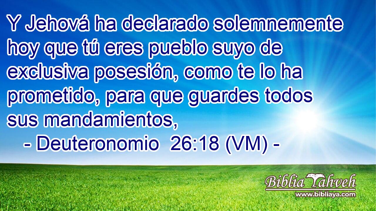  Y Jehová ha declarado solemnemente hoy que tú eres pueblo suyo de exclusiva posesión, como te lo ha prometido, para que guardes todos sus mandamientos, 