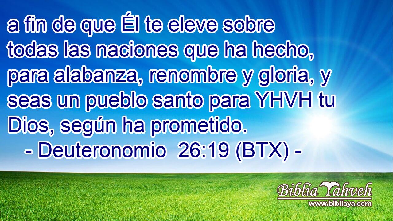 a fin de que Él te eleve sobre todas las naciones que ha hecho, para alabanza, renombre y gloria, y seas un pueblo santo para YHVH tu Dios, según ha prometido.