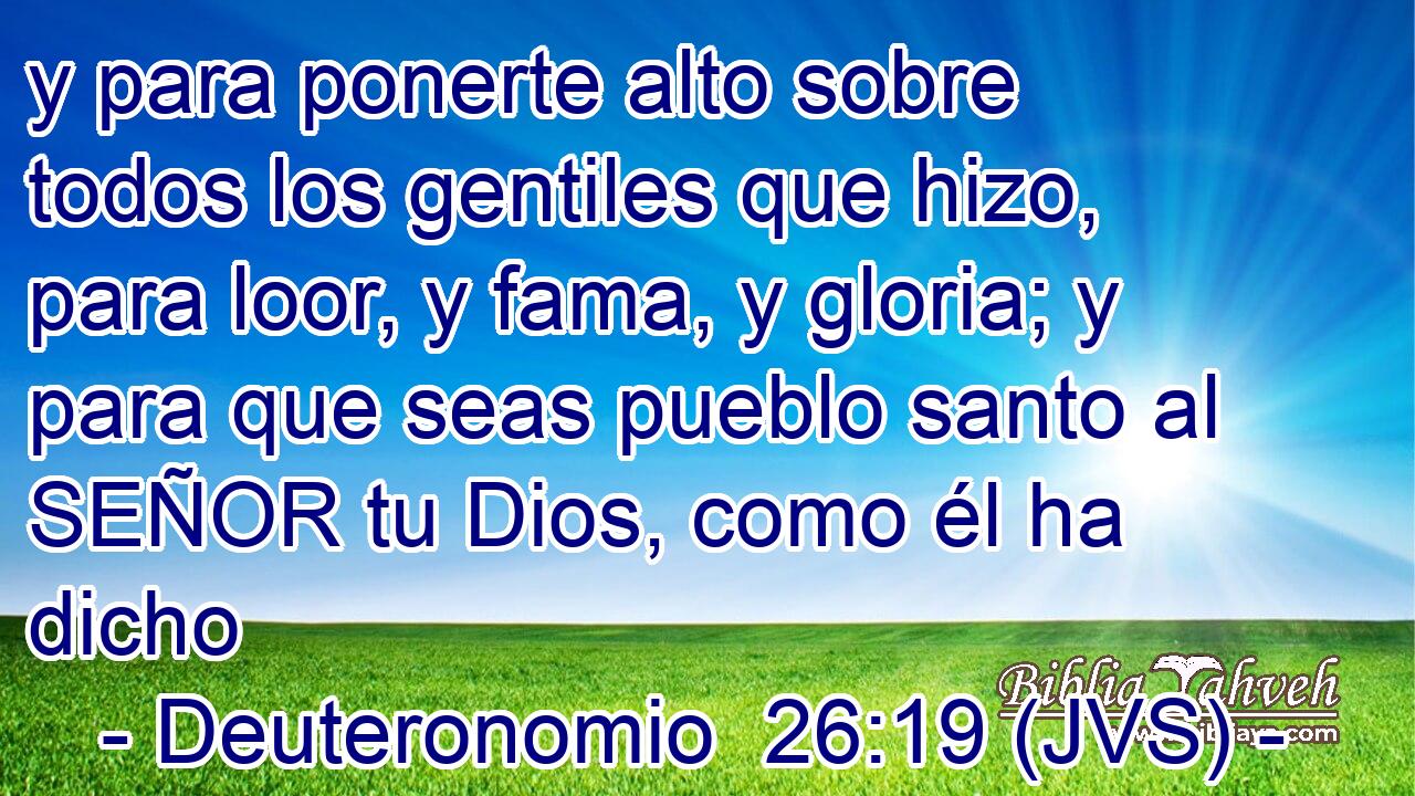 y para ponerte alto sobre todos los gentiles que hizo, para loor, y fama, y gloria; y para que seas pueblo santo al SEÑOR tu Dios, como él ha dicho