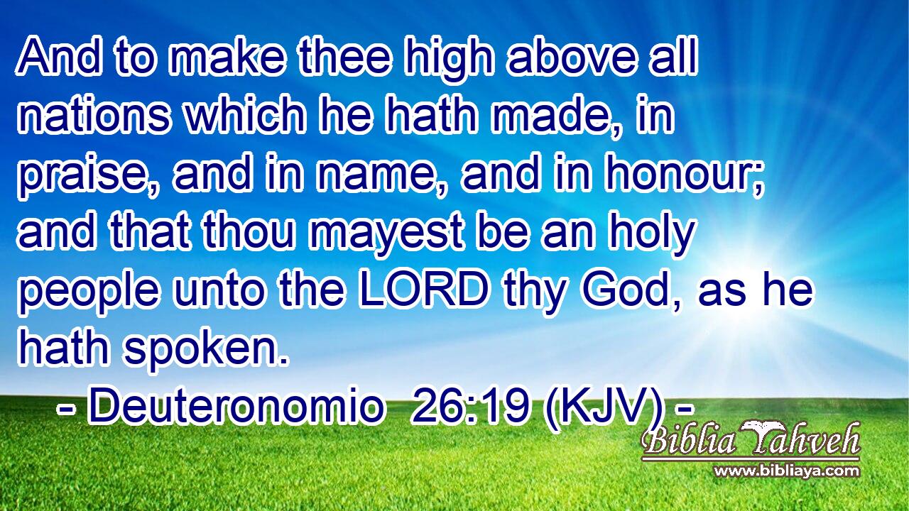 And to make thee high above all nations which he hath made, in praise, and in name, and in honour; and that thou mayest be an holy people unto the LORD thy God, as he hath spoken.