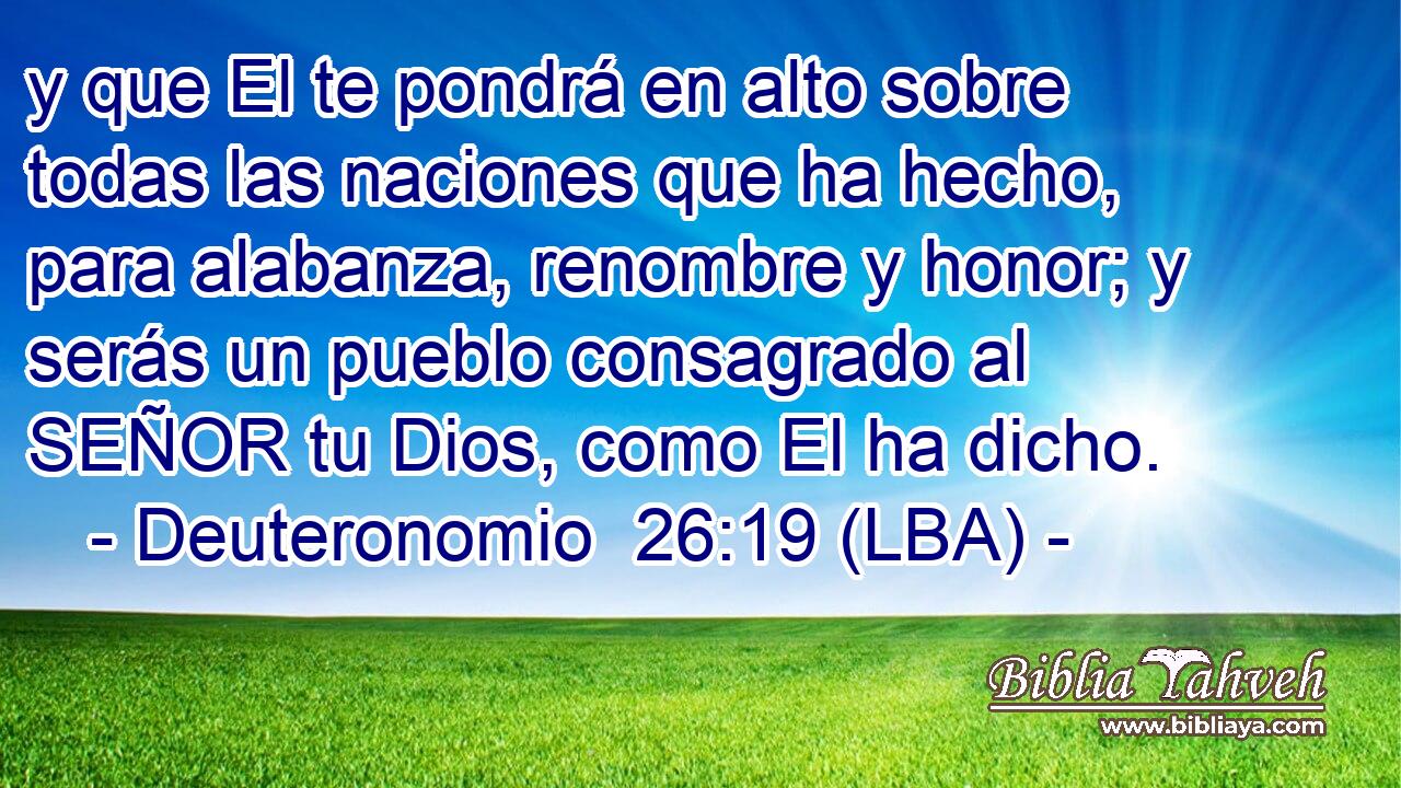 y que El te pondrá en alto sobre todas las naciones que ha hecho, para alabanza, renombre y honor; y serás un pueblo consagrado al SEÑOR tu Dios, como El ha dicho.