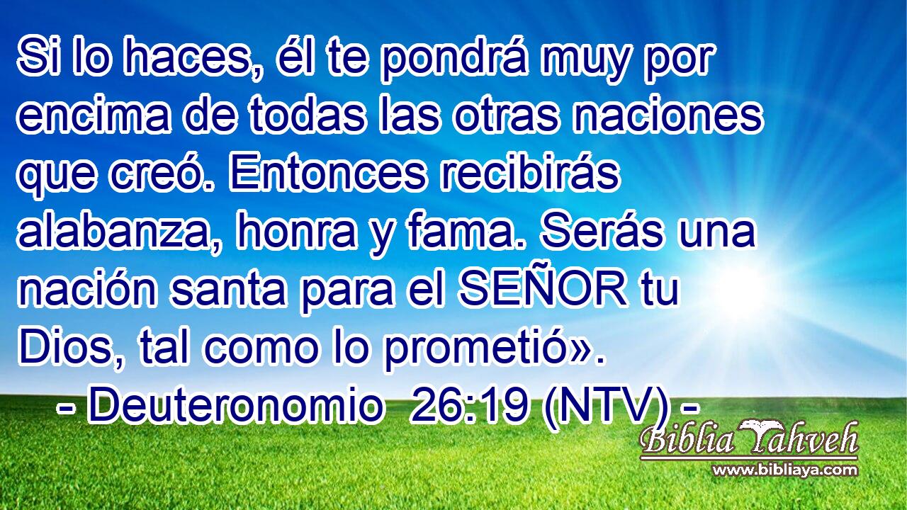 Si lo haces, él te pondrá muy por encima de todas las otras naciones que creó. Entonces recibirás alabanza, honra y fama. Serás una nación santa para el SEÑOR tu Dios, tal como lo prometió».