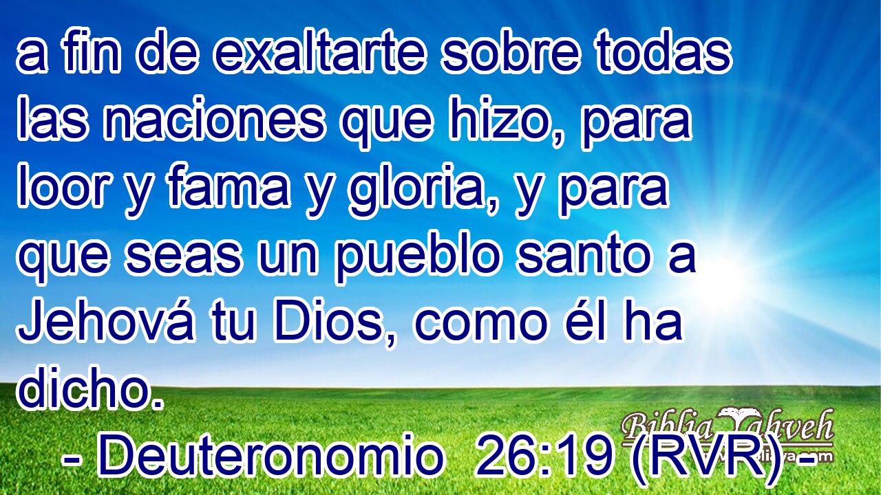 a fin de exaltarte sobre todas las naciones que hizo, para loor y fama y gloria, y para que seas un pueblo santo a Jehová tu Dios, como él ha dicho.