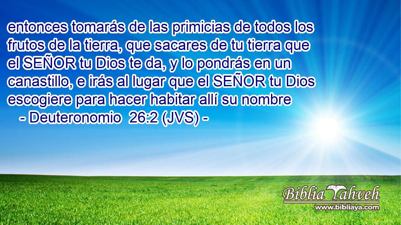 entonces tomarás de las primicias de todos los frutos de la tierra, que sacares de tu tierra que el SEÑOR tu Dios te da, y lo pondrás en un canastillo, e irás al lugar que el SEÑOR tu Dios escogiere para hacer habitar allí su nombre