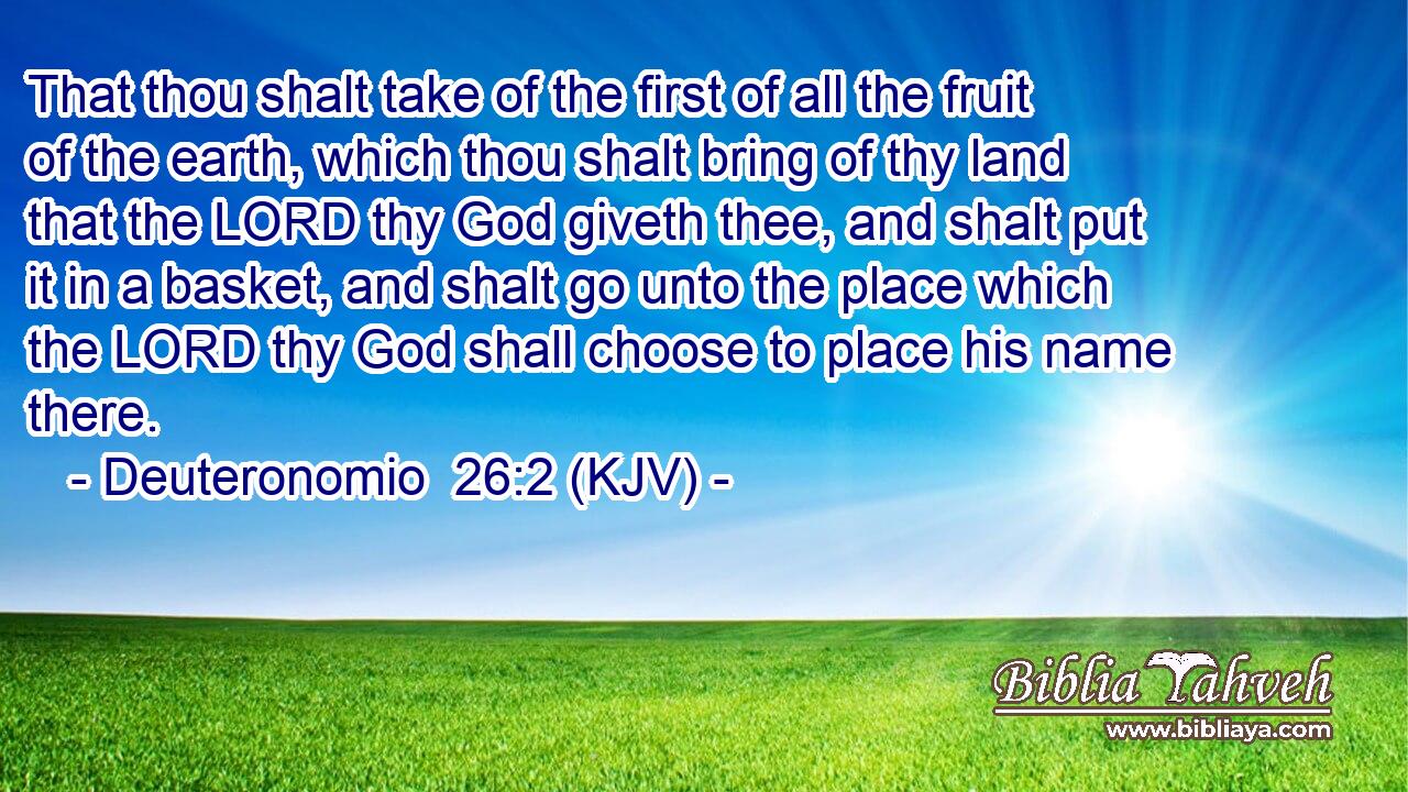 That thou shalt take of the first of all the fruit of the earth, which thou shalt bring of thy land that the LORD thy God giveth thee, and shalt put it in a basket, and shalt go unto the place which the LORD thy God shall choose to place his name there.