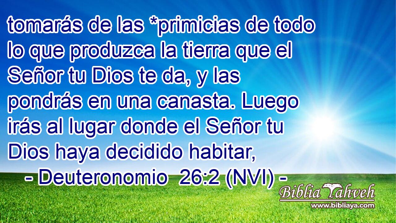  tomarás de las *primicias de todo lo que produzca la tierra que el Señor tu Dios te da, y las pondrás en una canasta. Luego irás al lugar donde el Señor tu Dios haya decidido habitar, 