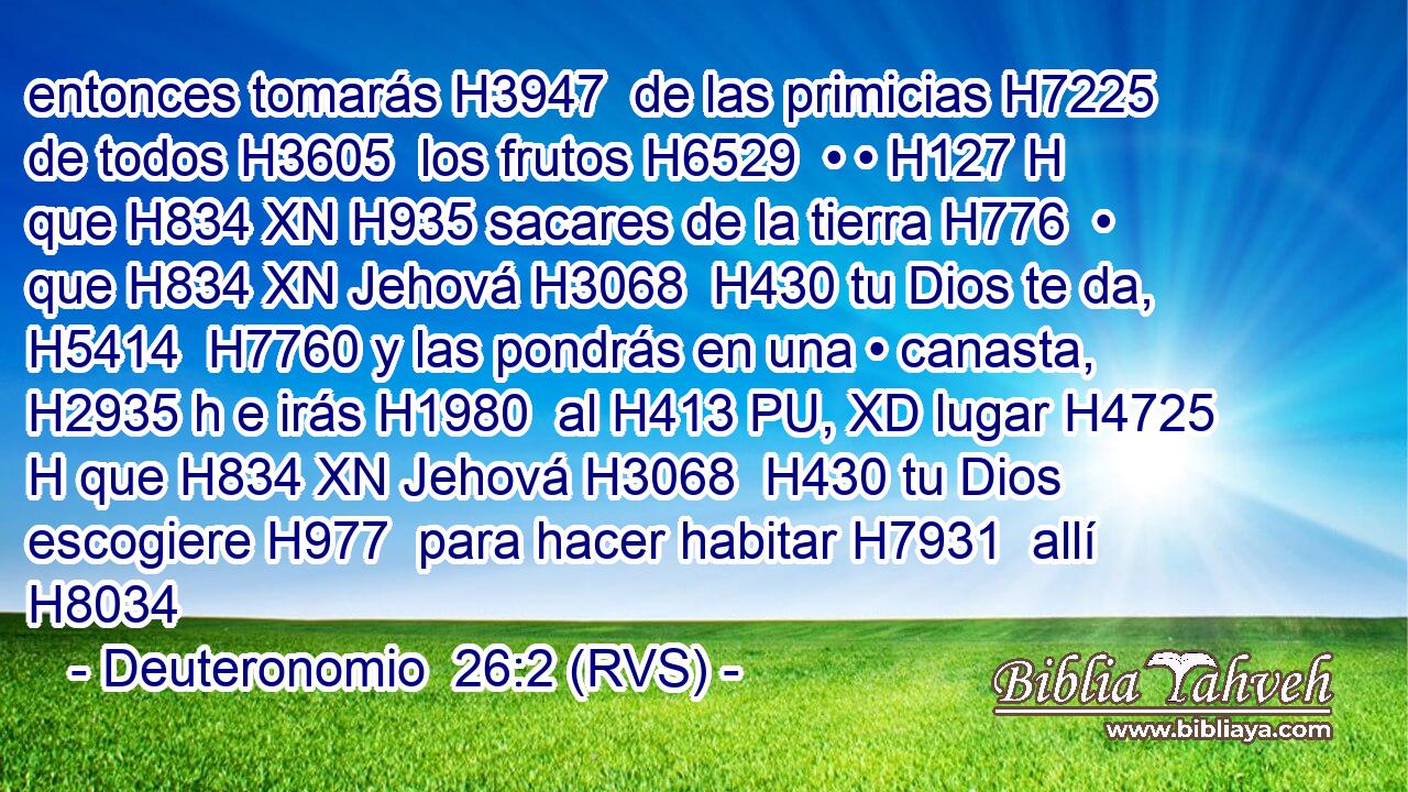 entonces tomarás H3947  de las primicias H7225  de todos H3605  los frutos H6529  • • H127 H que H834 XN H935 sacares de la tierra H776  • que H834 XN Jehová H3068  H430 tu Dios te da, H5414  H7760 y las pondrás en una • canasta, H2935 h e irás H1980  al H413 PU, XD lugar H4725 H que H834 XN Jehová H3068  H430 tu Dios escogiere H977  para hacer habitar H7931  allí H8034 
