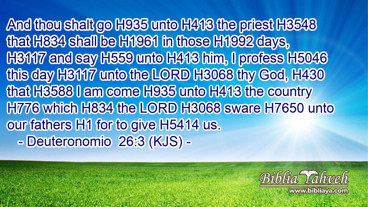 And thou shalt go H935 unto H413 the priest H3548 that H834 shall be H1961 in those H1992 days, H3117 and say H559 unto H413 him, I profess H5046 this day H3117 unto the LORD H3068 thy God, H430 that H3588 I am come H935 unto H413 the country H776 which H834 the LORD H3068 sware H7650 unto our fathers H1 for to give H5414 us.