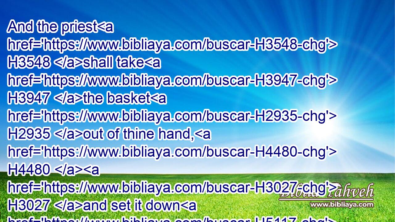And the priest H3548 shall take H3947 the basket H2935 out of thine hand, H4480  H3027 and set it down H5117 before H6440 the altar H4196 of the LORD H3068 thy God.H430