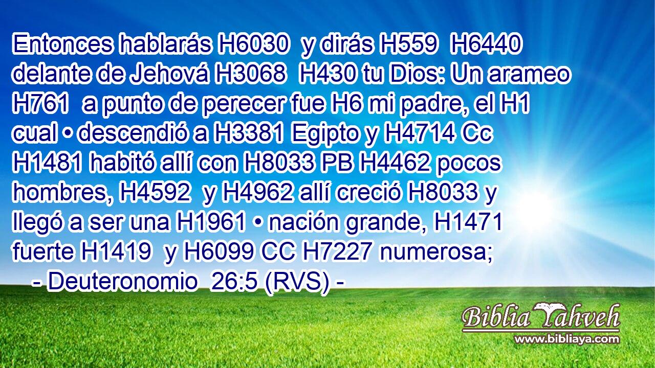 Entonces hablarás H6030  y dirás H559  H6440 delante de Jehová H3068  H430 tu Dios: Un arameo H761  a punto de perecer fue H6 mi padre, el H1 cual • descendió a H3381 Egipto y H4714 Cc H1481 habitó allí con H8033 PB H4462 pocos hombres, H4592  y H4962 allí creció H8033 y llegó a ser una H1961 • nación grande, H1471  fuerte H1419  y H6099 CC H7227 numerosa; 