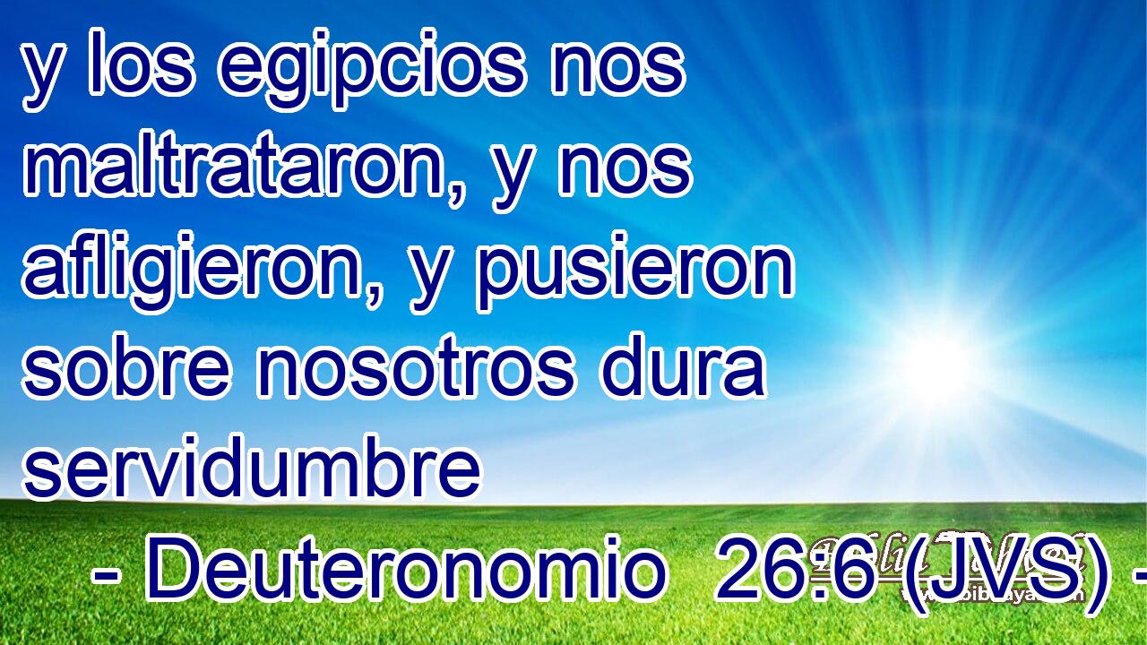 y los egipcios nos maltrataron, y nos afligieron, y pusieron sobre nosotros dura servidumbre